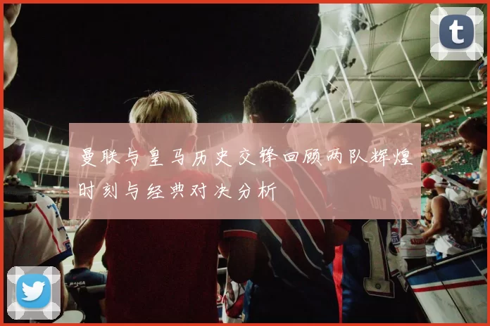 曼联与皇马历史交锋回顾两队辉煌时刻与经典对决分析