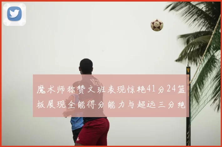 魔术师称赞文班表现惊艳41分24篮板展现全能得分能力与超远三分绝技