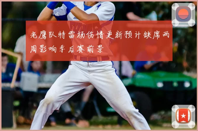 老鹰队特雷杨伤情更新预计缺席两周影响季后赛前景