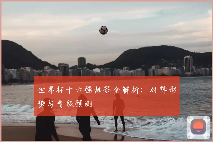 世界杯十六强抽签全解析：对阵形势与晋级预测