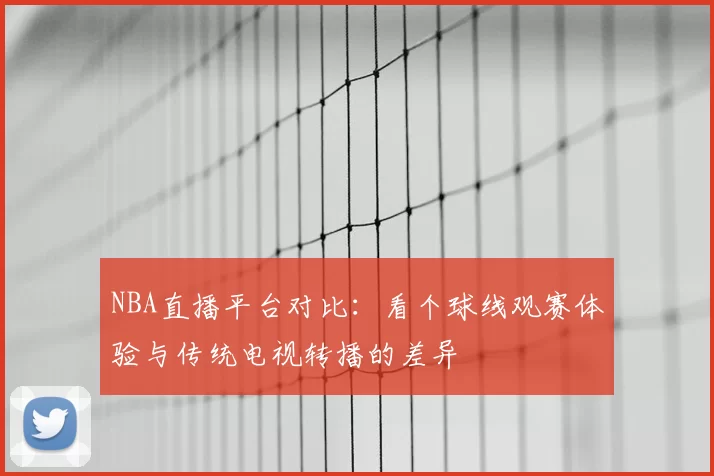 NBA直播平台对比：看个球线观赛体验与传统电视转播的差异
