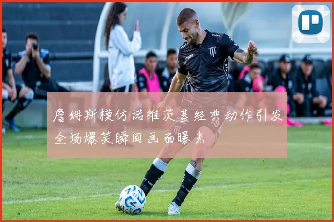 詹姆斯模仿诺维茨基经典动作引发全场爆笑瞬间画面曝光