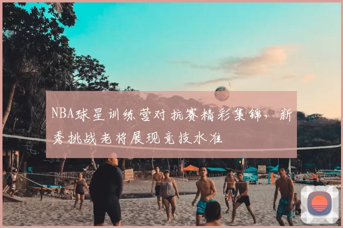 NBA球星训练营对抗赛精彩集锦，新秀挑战老将展现竞技水准