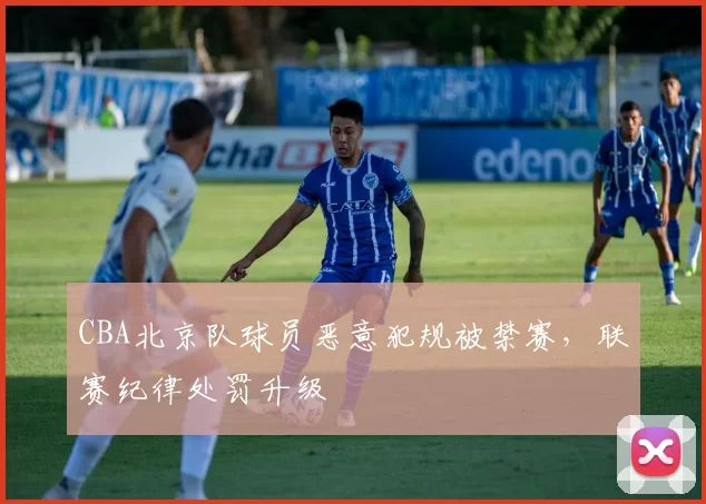 CBA北京队球员恶意犯规被禁赛，联赛纪律处罚升级