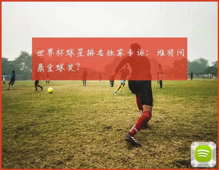 世界杯球星排名独家专访:谁将问鼎金球奖?