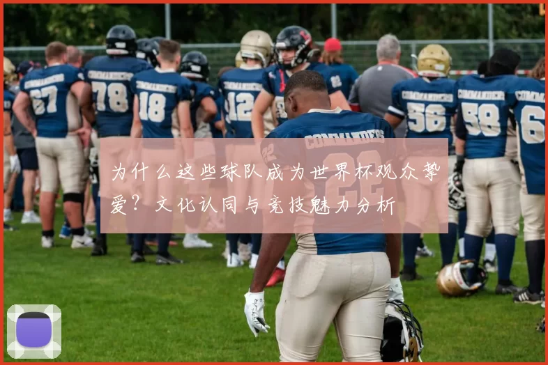 为什么这些球队成为世界杯观众挚爱？文化认同与竞技魅力分析