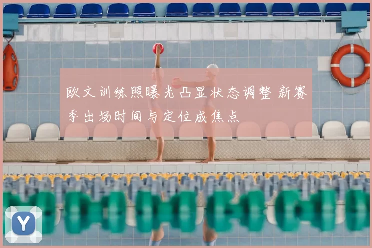 欧文训练照曝光凸显状态调整 新赛季出场时间与定位成焦点
