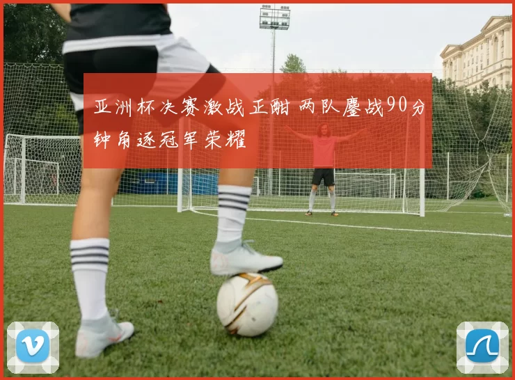 亚洲杯决赛激战正酣 两队鏖战90分钟角逐冠军荣耀