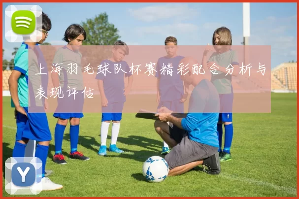 上海羽毛球队杯赛精彩配合分析与表现评估