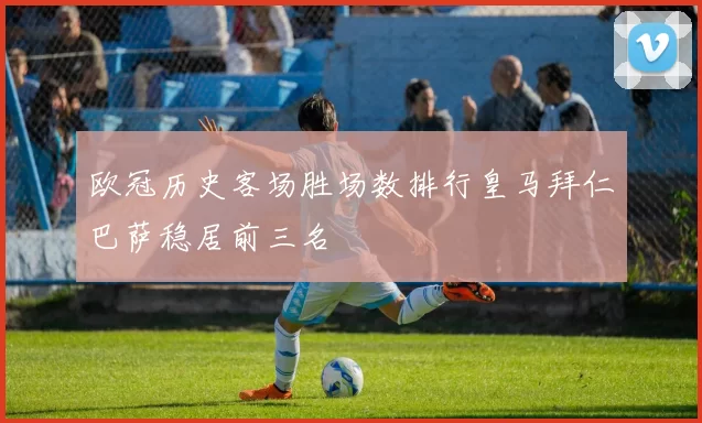 欧冠历史客场胜场数排行皇马拜仁巴萨稳居前三名