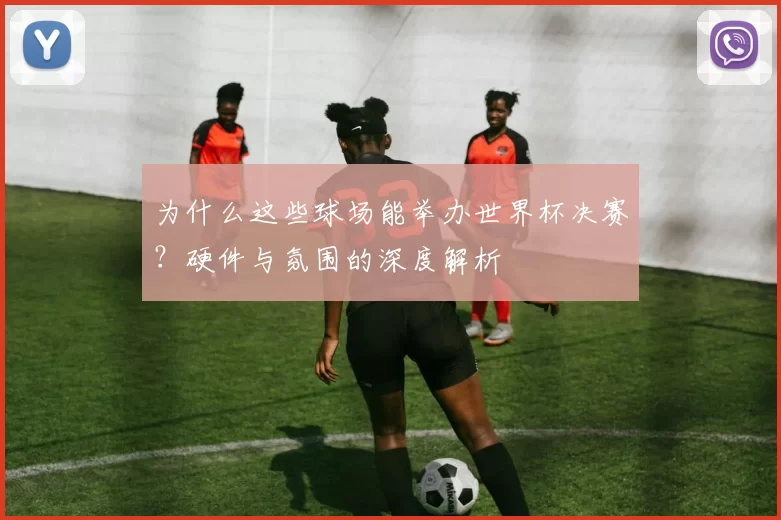 为什么这些球场能举办世界杯决赛？硬件与氛围的深度解析