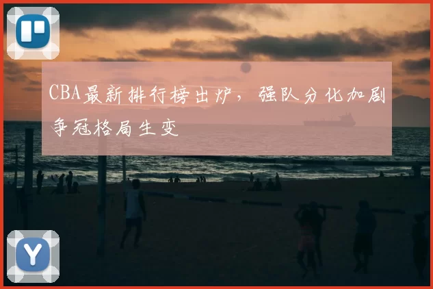 CBA最新排行榜出炉，强队分化加剧争冠格局生变