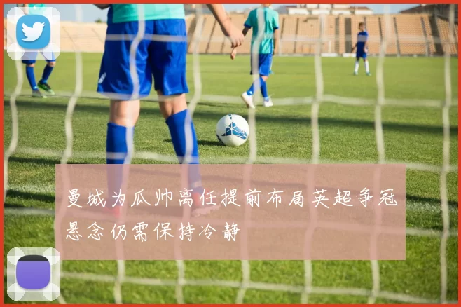 曼城为瓜帅离任提前布局英超争冠悬念仍需保持冷静