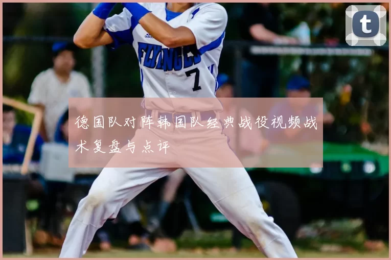 德国队对阵韩国队经典战役视频战术复盘与点评