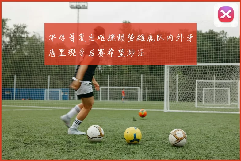 字母哥复出难挽颓势雄鹿队内外矛盾显现季后赛希望渺茫