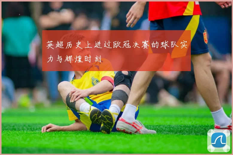 英超历史上进过欧冠决赛的球队实力与辉煌时刻