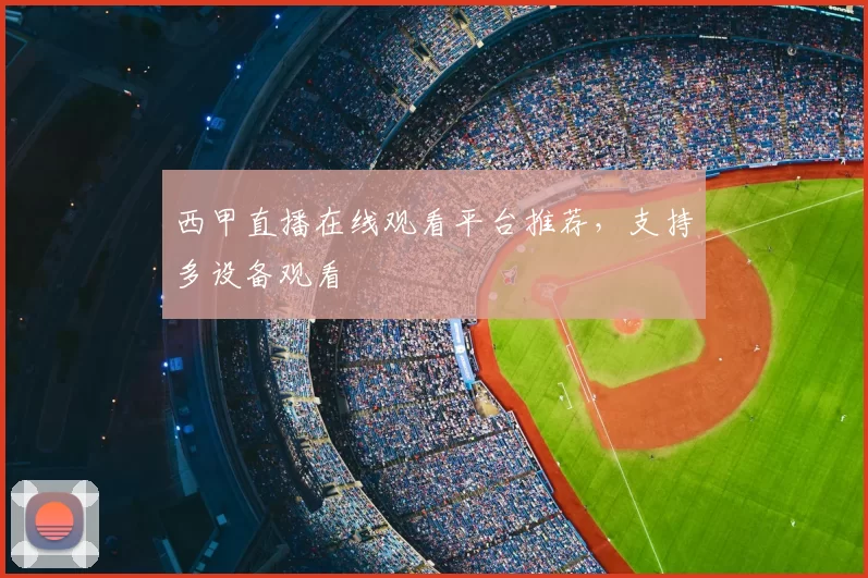 西甲直播在线观看平台推荐，支持多设备观看