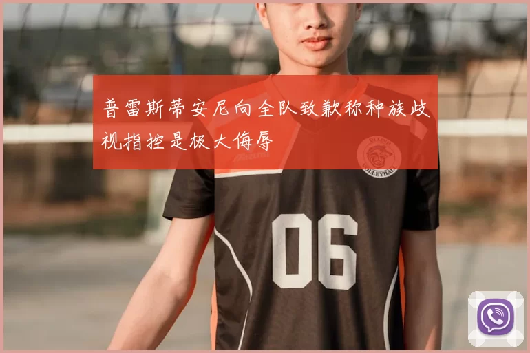 普雷斯蒂安尼向全队致歉称种族歧视指控是极大侮辱