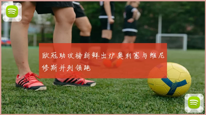 欧冠助攻榜新鲜出炉奥利塞与维尼修斯并列领跑