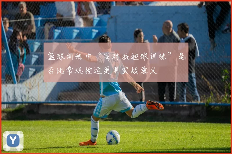 篮球训练中“高对抗控球训练”是否比常规控运更具实战意义