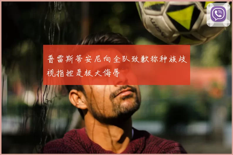 普雷斯蒂安尼向全队致歉称种族歧视指控是极大侮辱