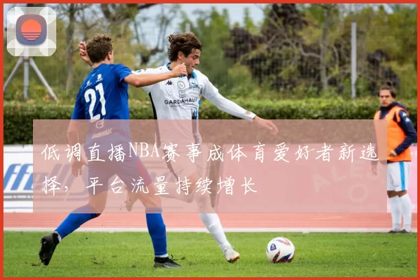 低调直播NBA赛事成体育爱好者新选择，平台流量持续增长