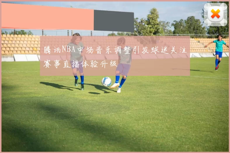 腾讯NBA中场音乐调整引发球迷关注赛事直播体验升级