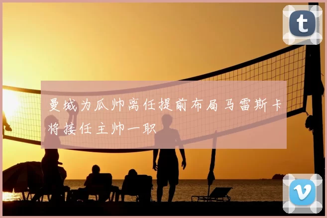 曼城为瓜帅离任提前布局马雷斯卡将接任主帅一职