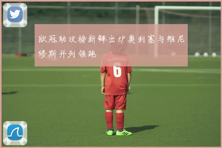 欧冠助攻榜新鲜出炉奥利塞与维尼修斯并列领跑