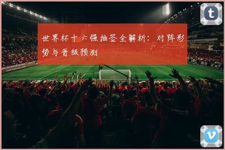 世界杯十六强抽签全解析：对阵形势与晋级预测