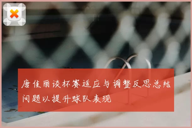 唐佳丽谈杯赛适应与调整反思总结问题以提升球队表现