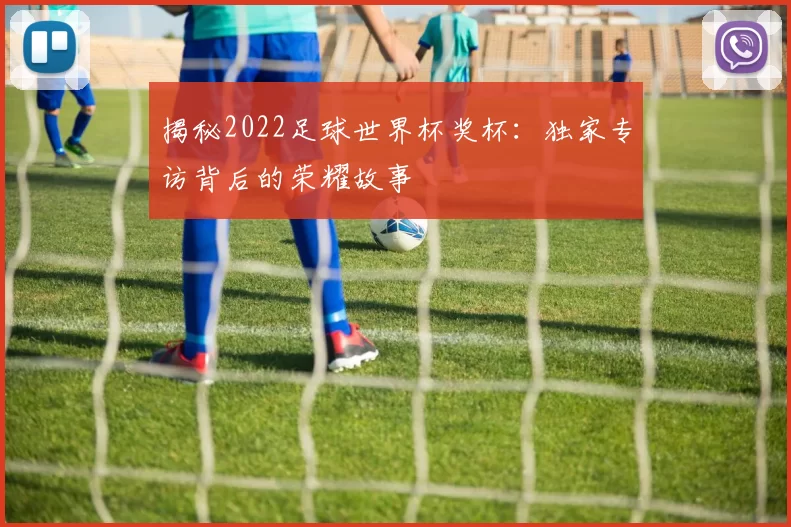 揭秘2022足球世界杯奖杯:独家专访背后的荣耀故事