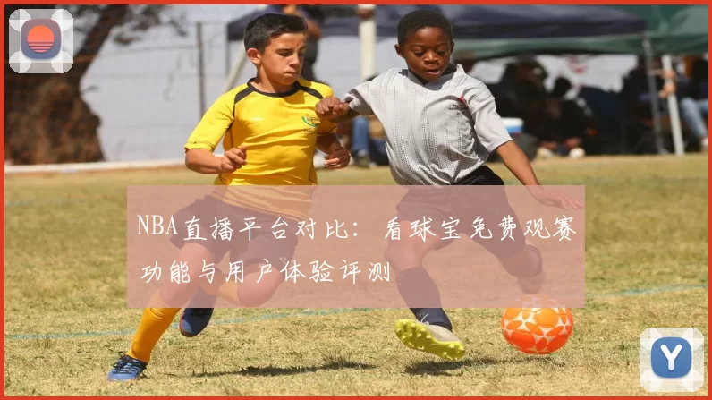NBA直播平台对比：看球宝免费观赛功能与用户体验评测