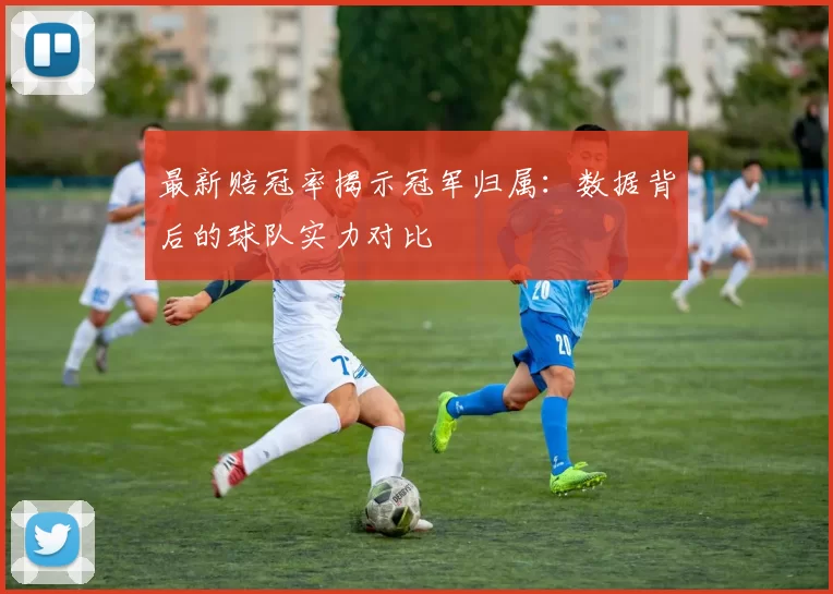 最新赔冠率揭示冠军归属：数据背后的球队实力对比