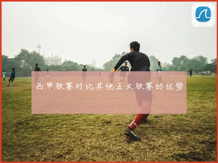 西甲联赛对比其他五大联赛的优势