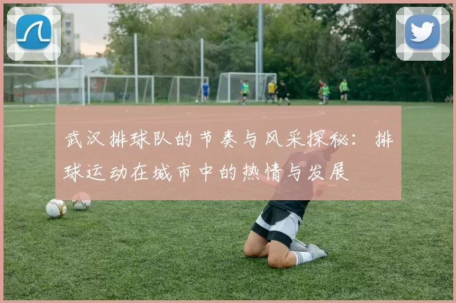 武汉排球队的节奏与风采探秘：排球运动在城市中的热情与发展