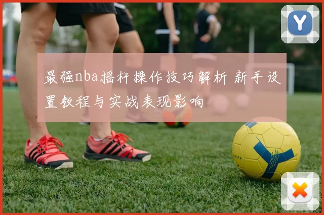 最强nba摇杆操作技巧解析 新手设置教程与实战表现影响