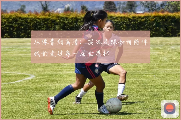 从像素到高清：实况足球如何陪伴我们走过每一届世界杯