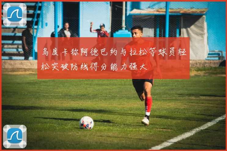 乌度卡称阿德巴约与拉松等球员轻松突破防线得分能力强大