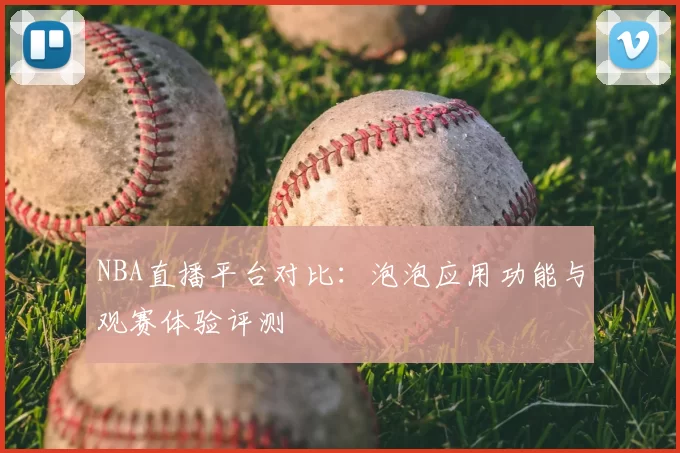 NBA直播平台对比:泡泡应用功能与观赛体验评测