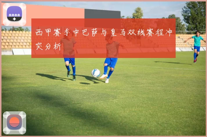 西甲赛季中巴萨与皇马双线赛程冲突分析