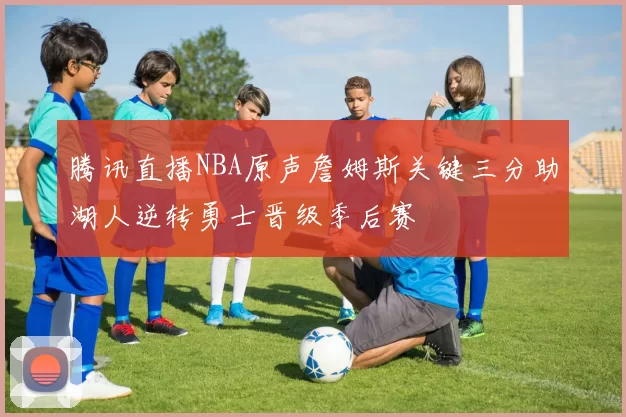 腾讯直播NBA原声詹姆斯关键三分助湖人逆转勇士晋级季后赛