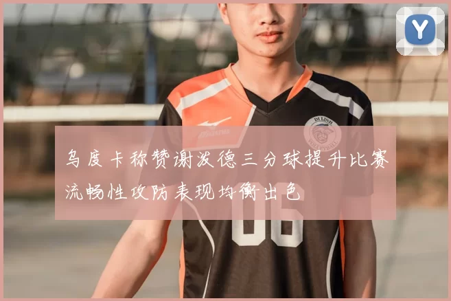 乌度卡称赞谢泼德三分球提升比赛流畅性攻防表现均衡出色