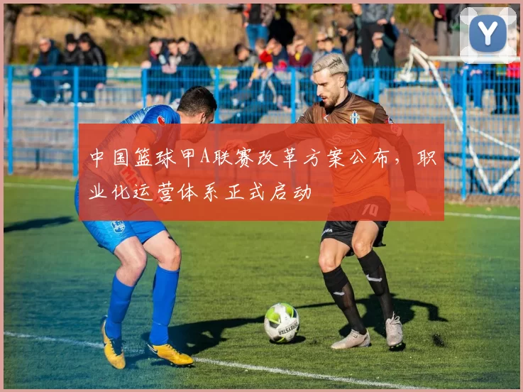 中国篮球甲A联赛改革方案公布，职业化运营体系正式启动