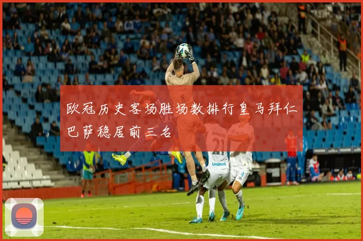 欧冠历史客场胜场数排行皇马拜仁巴萨稳居前三名