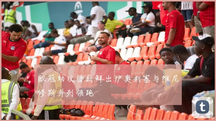 欧冠助攻榜新鲜出炉奥利塞与维尼修斯并列领跑