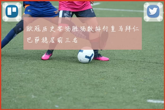 欧冠历史客场胜场数排行皇马拜仁巴萨稳居前三名