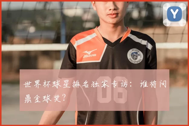 世界杯球星排名独家专访:谁将问鼎金球奖?