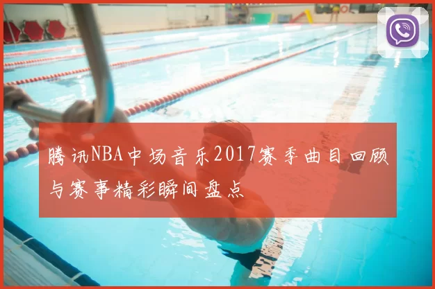腾讯NBA中场音乐2017赛季曲目回顾与赛事精彩瞬间盘点