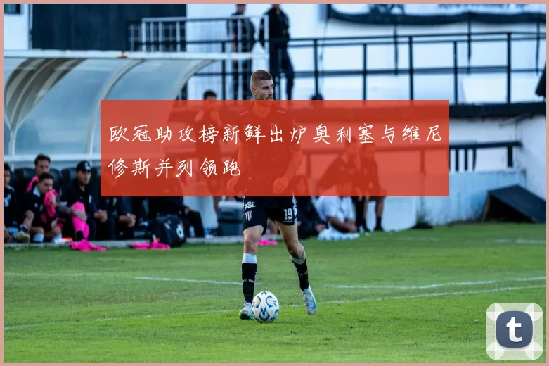 欧冠助攻榜新鲜出炉奥利塞与维尼修斯并列领跑